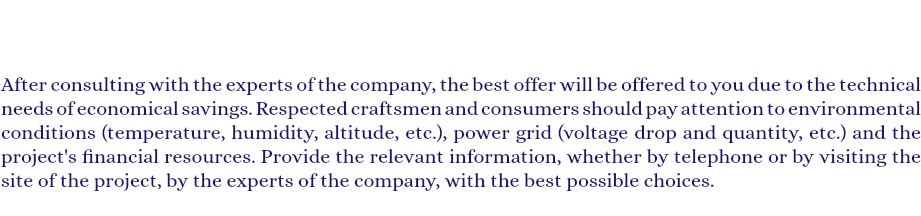  After consulting with the experts of the company, the best offer will be offered to you due to the technical needs of economical savings. Respected craftsmen and consumers should pay attention to environmental conditions (temperature, humidity, altitude, etc.), power grid (voltage drop and quantity, etc.) and the project's financial resources. Provide the relevant information, whether by telephone or by visiting the site of the project, by the experts of the company, with the best possible choices. 